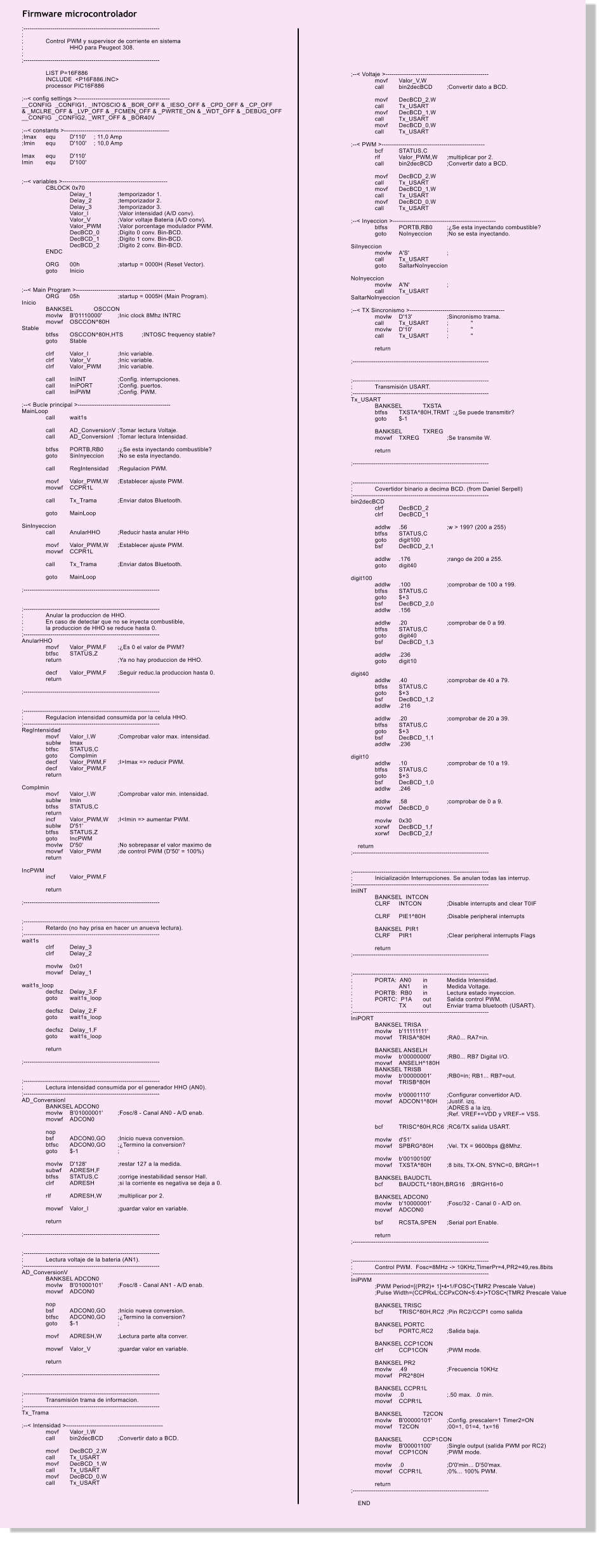 Firmware microcontrolador ;------------------------------------------------------------------ ; ;	Control PWM y supervisor de corriente en sistema  ;		HHO para Peugeot 308. ; ;------------------------------------------------------------------  	LIST P=16F886 	INCLUDE  <P16F886.INC> 	processor PIC16F886  ;--< config settings >--------------------------------------------- __CONFIG  _CONFIG1, _INTOSCIO & _BOR_OFF & _IESO_OFF & _CPD_OFF & _CP_OFF  & _MCLRE_OFF & _LVP_OFF & _FCMEN_OFF & _PWRTE_ON & _WDT_OFF & _DEBUG_OFF __CONFIG  _CONFIG2, _WRT_OFF & _BOR40V  ;--< constants >--------------------------------------------------- ;Imax	equ	D'110'	; 11,0 Amp ;Imin	equ	D'100'	; 10,0 Amp  Imax	equ	D'110' Imin	equ	D'100'   ;--< variables >--------------------------------------------------- 	CBLOCK 0x70 		Delay_1		;temporizador 1. 		Delay_2		;temporizador 2. 		Delay_3		;temporizador 3. 		Valor_I		;Valor intensidad (A/D conv). 		Valor_V		;Valor voltaje Bateria (A/D conv). 		Valor_PWM	;Valor porcentage modulador PWM. 		DecBCD_0	;Digito 0 conv. Bin-BCD. 		DecBCD_1	;Digito 1 conv. Bin-BCD. 		DecBCD_2	;Digito 2 conv. Bin-BCD. 	ENDC  	ORG	00h         	;startup = 0000H (Reset Vector). 	goto	Inicio 	  ;--< Main Program >------------------------------------------------  	ORG	05h		;startup = 0005H (Main Program). Inicio 	BANKSEL	OSCCON 	movlw	B'01110000'	;Inic clock 8Mhz INTRC 	movwf	OSCCON^80H Stable 	btfss	OSCCON^80H,HTS	;INTOSC frequency stable? 	goto	Stable  	clrf	Valor_I		;Inic variable. 	clrf	Valor_V		;Inic variable. 	clrf	Valor_PWM	;Inic variable.  	call	IniINT		;Config. interrupciones. 	call	IniPORT		;Config. puertos. 	call	IniPWM		;Config. PWM.  ;--< Bucle principal >--------------------------------------------- MainLoop 	call	wait1s  	call	AD_ConversionV	;Tomar lectura Voltaje. 	call	AD_ConversionI	;Tomar lectura Intensidad. 	 	btfss	PORTB,RB0	;Se esta inyectando combustible? 	goto	SinInyeccion	;No se esta inyectando. 	 	call	RegIntensidad	;Regulacion PWM.  	movf	Valor_PWM,W	;Establecer ajuste PWM. 	movwf	CCPR1L  	call	Tx_Trama	;Enviar datos Bluetooth.  	goto	MainLoop  SinInyeccion 	call	AnularHHO	;Reducir hasta anular HHo  	movf	Valor_PWM,W	;Establecer ajuste PWM. 	movwf	CCPR1L  	call	Tx_Trama	;Enviar datos Bluetooth.  	goto	MainLoop  ;------------------------------------------------------------------   ;------------------------------------------------------------------ ;	Anular la produccion de HHO. ;	En caso de detectar que no se inyecta combustible, ;	la produccion de HHO se reduce hasta 0. ;------------------------------------------------------------------ AnularHHO 	movf	Valor_PWM,F	;Es 0 el valor de PWM? 	btfsc	STATUS,Z	 	return			;Ya no hay produccion de HHO.  	decf	Valor_PWM,F	;Seguir reduc.la produccion hasta 0. 	return  ;------------------------------------------------------------------   ;------------------------------------------------------------------ ;	Regulacion intensidad consumida por la celula HHO. ;------------------------------------------------------------------ RegIntensidad 	movf	Valor_I,W	;Comprobar valor max. intensidad.  	sublw	Imax 	btfsc	STATUS,C 	goto	CompImin	 	decf	Valor_PWM,F	;I>Imax => reducir PWM. 	decf	Valor_PWM,F 	return  CompImin 	movf	Valor_I,W	;Comprobar valor min. intensidad. 	sublw	Imin 	btfss	STATUS,C 	return 	incf	Valor_PWM,W	;I<Imin => aumentar PWM. 	sublw	D'51' 	btfss	STATUS,Z 	goto	IncPWM 	movlw	D'50'		;No sobrepasar el valor maximo de  	movwf	Valor_PWM	;de control PWM (D'50' = 100%) 	return  IncPWM 	incf	Valor_PWM,F  	return  ;------------------------------------------------------------------   ;------------------------------------------------------------------ ;	Retardo (no hay prisa en hacer un anueva lectura). ;------------------------------------------------------------------ wait1s 	clrf	Delay_3 	clrf	Delay_2  	movlw	0x01 	movwf	Delay_1  wait1s_loop 	decfsz	Delay_3,F 	goto	wait1s_loop  	decfsz	Delay_2,F 	goto	wait1s_loop  	decfsz	Delay_1,F 	goto	wait1s_loop  	return  ;------------------------------------------------------------------   ;------------------------------------------------------------------ ;	Lectura intensidad consumida por el generador HHO (AN0). ;------------------------------------------------------------------ AD_ConversionI 	BANKSEL ADCON0 	movlw	B'01000001'	;Fosc/8 - Canal AN0 - A/D enab. 	movwf	ADCON0  	nop 	bsf	ADCON0,GO	;Inicio nueva conversion. 	btfsc	ADCON0,GO	;Termino la conversion? 	goto	$-1		; 	 	movlw	D'128'		;restar 127 a la medida. 	subwf	ADRESH,F 	btfss	STATUS,C	;corrige inestabilidad sensor Hall. 	clrf	ADRESH	;si la corriente es negativa se deja a 0.	 	 	rlf	ADRESH,W	;multiplicar por 2.  	movwf	Valor_I		;guardar valor en variable.  	return  ;------------------------------------------------------------------   ;------------------------------------------------------------------ ;	Lectura voltaje de la bateria (AN1). ;------------------------------------------------------------------ AD_ConversionV 	BANKSEL ADCON0 	movlw	B'01000101'	;Fosc/8 - Canal AN1 - A/D enab. 	movwf	ADCON0  	nop 	bsf	ADCON0,GO	;Inicio nueva conversion. 	btfsc	ADCON0,GO	;Termino la conversion? 	goto	$-1		;  	movf	ADRESH,W	;Lectura parte alta conver.  	movwf	Valor_V		;guardar valor en variable.  	return  ;------------------------------------------------------------------   ;------------------------------------------------------------------ ;	Transmisin trama de informacion. ;------------------------------------------------------------------ Tx_Trama	  ;--< Intensidad >----------------------------------------------- 	movf	Valor_I,W 	call	bin2decBCD	;Convertir dato a BCD.  	movf	DecBCD_2,W 	call	Tx_USART 	movf	DecBCD_1,W 	call	Tx_USART 	movf	DecBCD_0,W 	call	Tx_USART                 ;--< Voltaje >-------------------------------------------------- 	movf	Valor_V,W 	call	bin2decBCD	;Convertir dato a BCD.  	movf	DecBCD_2,W 	call	Tx_USART 	movf	DecBCD_1,W 	call	Tx_USART 	movf	DecBCD_0,W 	call	Tx_USART  ;--< PWM >-------------------------------------------------- 	bcf	STATUS,C 	rlf	Valor_PWM,W	;multiplicar por 2. 	call	bin2decBCD	;Convertir dato a BCD.  	movf	DecBCD_2,W 	call	Tx_USART 	movf	DecBCD_1,W 	call	Tx_USART 	movf	DecBCD_0,W 	call	Tx_USART  ;--< Inyeccion >-------------------------------------------------- 	btfss	PORTB,RB0	;Se esta inyectando combustible? 	goto	NoInyeccion	;No se esta inyectando.  SiInyeccion 	movlw	A'S'		; 	call	Tx_USART 	goto	SaltarNoInyeccion  NoInyeccion 	movlw	A'N'		; 	call	Tx_USART SaltarNoInyeccion  ;--< TX Sincronismo >---------------------------------------------- 	movlw	D'13'		;Sincronismo trama. 	call	Tx_USART	;	" 	movlw	D'10'		;	" 	call	Tx_USART	;	"  	return  ;------------------------------------------------------------------   ;------------------------------------------------------------------ ;	Transmisin USART. ;------------------------------------------------------------------ Tx_USART 	BANKSEL	TXSTA 	btfss	TXSTA^80H,TRMT  ;Se puede transmitir? 	goto	$-1  	BANKSEL	TXREG 	movwf	TXREG		;Se transmite W.  	return  ;------------------------------------------------------------------   ;------------------------------------------------------------------ ;	Covertidor binario a decima BCD. (from Daniel Serpell) ;------------------------------------------------------------------ bin2decBCD 	clrf	DecBCD_2 	clrf	DecBCD_1  	addlw	.56		;w > 199? (200 a 255) 	btfss	STATUS,C 	goto	digit100 	bsf	DecBCD_2,1  	addlw	.176		;rango de 200 a 255. 	goto	digit40  digit100 	addlw	.100		;comprobar de 100 a 199. 	btfss	STATUS,C 	goto	$+3 	bsf	DecBCD_2,0 	addlw	.156  	addlw	.20		;comprobar de 0 a 99. 	btfss	STATUS,C 	goto	digit40 	bsf	DecBCD_1,3  	addlw	.236 	goto	digit10  digit40 	addlw	.40		;comprobar de 40 a 79. 	btfss	STATUS,C 	goto	$+3 	bsf	DecBCD_1,2 	addlw	.216  	addlw	.20		;comprobar de 20 a 39. 	btfss	STATUS,C 	goto	$+3 	bsf	DecBCD_1,1 	addlw	.236  digit10 	addlw	.10		;comprobar de 10 a 19. 	btfss	STATUS,C 	goto	$+3 	bsf	DecBCD_1,0 	addlw	.246  	addlw	.58		;comprobar de 0 a 9. 	movwf	DecBCD_0  	movlw	0x30 	xorwf	DecBCD_1,f 	xorwf	DecBCD_2,f      return ;------------------------------------------------------------------   ;------------------------------------------------------------------ ;	Inicializacin Interrupciones. Se anulan todas las interrup. ;------------------------------------------------------------------ IniINT		 	BANKSEL  INTCON 	CLRF	INTCON 	;Disable interrupts and clear T0IF  	CLRF	PIE1^80H	;Disable peripheral interrupts  	BANKSEL  PIR1 	CLRF	PIR1		;Clear peripheral interrupts Flags  	return ;------------------------------------------------------------------   ;------------------------------------------------------------------ ;	PORTA:  AN0	in	Medida Intensidad. ;		AN1	in	Medida Voltage. ;	PORTB:  RB0	in	Lectura estado inyeccion. ;	PORTC:  P1A	out	Salida control PWM. ;		TX	out	Enviar trama bluetooth (USART). ;------------------------------------------------------------------ IniPORT 	BANKSEL TRISA 	movlw	b'11111111' 	movwf	TRISA^80H	;RA0... RA7=in.  	BANKSEL ANSELH 	movlw	b'00000000'	;RB0... RB7 Digital I/O. 	movwf	ANSELH^180H 	BANKSEL TRISB 	movlw	b'00000001'	;RB0=in; RB1... RB7=out. 	movwf	TRISB^80H	  	movlw	b'00001110'	;Configurar convertidor A/D. 	movwf	ADCON1^80H	;Justif. izq. 				;ADRES a la izq. 				;Ref. VREF+=VDD y VREF-= VSS.  	bcf	TRISC^80H,RC6	;RC6/TX salida USART.  	movlw	d'51' 	movwf	SPBRG^80H	;Vel. TX = 9600bps @8Mhz.  	movlw	b'00100100' 	movwf	TXSTA^80H	;8 bits, TX-ON, SYNC=0, BRGH=1  	BANKSEL BAUDCTL 	bcf	BAUDCTL^180H,BRG16	;BRGH16=0  	BANKSEL ADCON0 	movlw	b'10000001'	;Fosc/32 - Canal 0 - A/D on. 	movwf	ADCON0  	bsf	RCSTA,SPEN	;Serial port Enable.  	return ;------------------------------------------------------------------   ;------------------------------------------------------------------ ;	Control PWM.  Fosc=8MHz -> 10KHz,TimerPr=4,PR2=49,res.8bits ;------------------------------------------------------------------ IniPWM 	;PWM Period=[(PR2)+ 1]41/FOSC(TMR2 Prescale Value) 	;Pulse Width=(CCPRxL:CCPxCON<5:4>)TOSC(TMR2 Prescale Value  	BANKSEL TRISC 	bcf	TRISC^80H,RC2	;Pin RC2/CCP1 como salida  	BANKSEL PORTC 	bcf	PORTC,RC2	;Salida baja.  	BANKSEL CCP1CON 	clrf	CCP1CON	;PWM mode.  	BANKSEL PR2 	movlw	.49		;Frecuencia 10KHz 	movwf	PR2^80H  	BANKSEL CCPR1L 	movlw	.0		;.50 max.  .0 min. 	movwf	CCPR1L  	BANKSEL	T2CON 	movlw	B'00000101'	;Config. prescaler=1 Timer2=ON 	movwf	T2CON		;00=1, 01=4, 1x=16  	BANKSEL	CCP1CON		 	movlw	B'00001100'	;Single output (salida PWM por RC2) 	movwf	CCP1CON	;PWM mode.  	movlw	.0		;D'0'min... D'50'max. 	movwf	CCPR1L		;0%... 100% PWM.  	return ;------------------------------------------------------------------      END